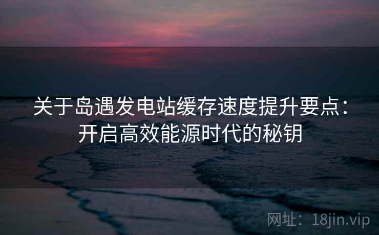 关于岛遇发电站缓存速度提升要点:开启高效能源时代的秘钥 关于岛遇发电站缓存速度提升要点:开启高效能源时代的秘钥
