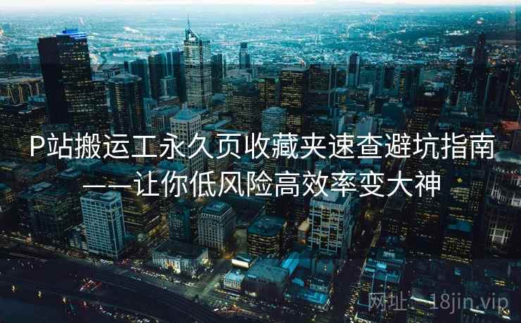 P站搬运工永久页收藏夹速查避坑指南——让你低风险高效率变大神 P站搬运工永久页收藏夹速查避坑指南——让你低风险高效率变大神