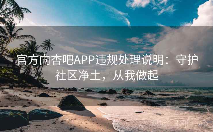 官方向杏吧APP违规处理说明：守护社区净土，从我做起