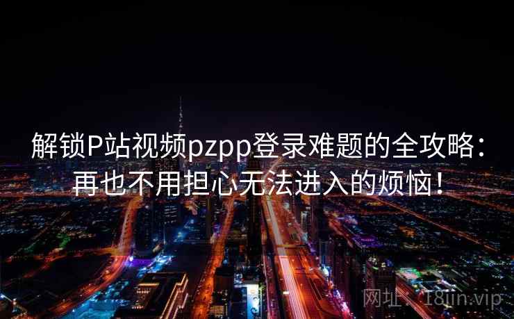解锁P站视频pzpp登录难题的全攻略：再也不用担心无法进入的烦恼！