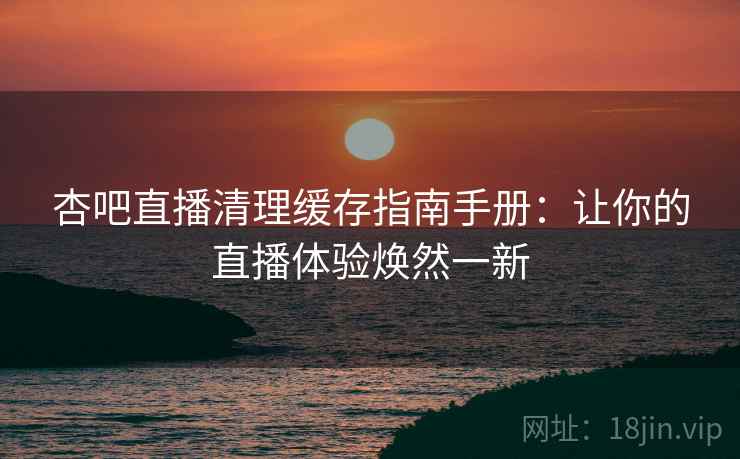 杏吧直播清理缓存指南手册:让你的直播体验焕然一新 杏吧直播清理缓存指南手册:让你的直播体验焕然一新