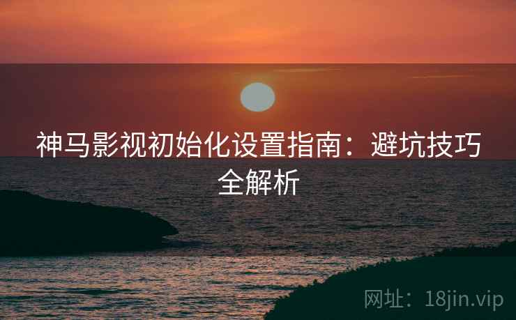 神马影视初始化设置指南:避坑技巧全解析 神马影视初始化设置指南:避坑技巧全解析