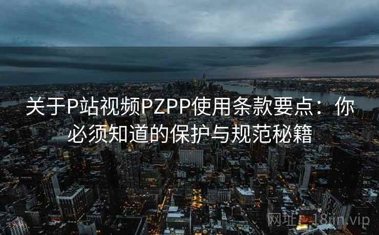 关于P站视频PZPP使用条款要点：你必须知道的保护与规范秘籍